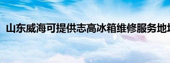 山东威海可提供志高冰箱维修服务地址在哪