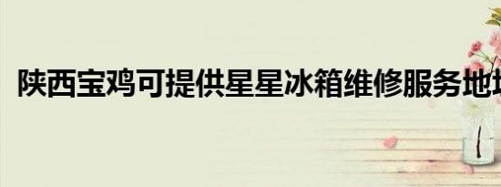 陕西宝鸡可提供星星冰箱维修服务地址在哪