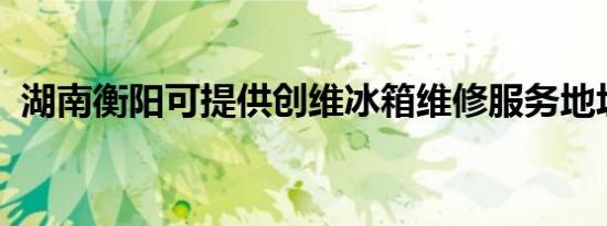 湖南衡阳可提供创维冰箱维修服务地址在哪