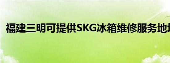 福建三明可提供SKG冰箱维修服务地址在哪