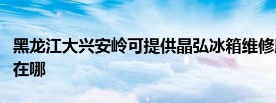 黑龙江大兴安岭可提供晶弘冰箱维修服务地址在哪