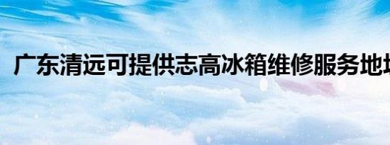 广东清远可提供志高冰箱维修服务地址在哪