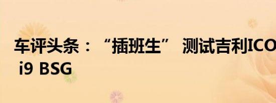 车评头条：“插班生” 测试吉利ICON 300T i9 BSG