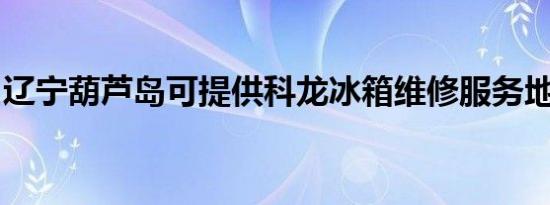 辽宁葫芦岛可提供科龙冰箱维修服务地址在哪