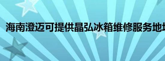 海南澄迈可提供晶弘冰箱维修服务地址在哪