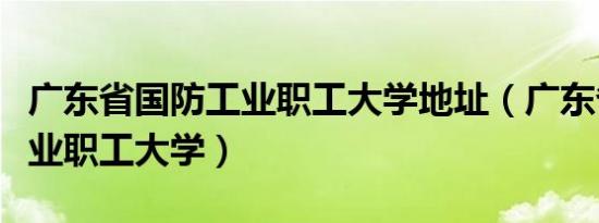 广东省国防工业职工大学地址（广东省国防工业职工大学）