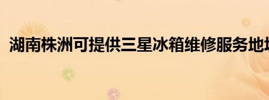 湖南株洲可提供三星冰箱维修服务地址在哪