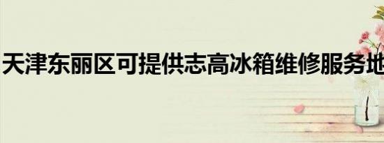 天津东丽区可提供志高冰箱维修服务地址在哪