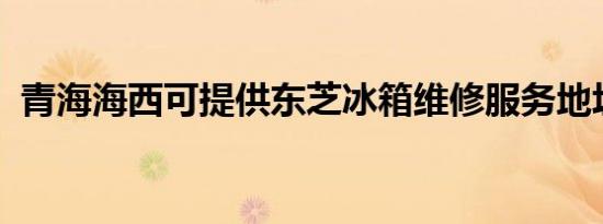 青海海西可提供东芝冰箱维修服务地址在哪