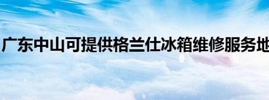 广东中山可提供格兰仕冰箱维修服务地址在哪