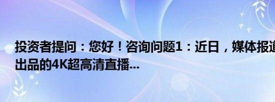 投资者提问：您好！咨询问题1：近日，媒体报道，央视频出品的4K超高清直播...