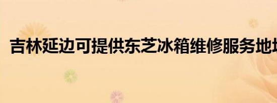 吉林延边可提供东芝冰箱维修服务地址在哪