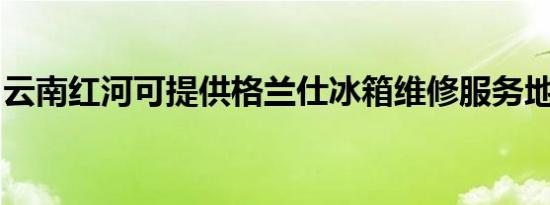 云南红河可提供格兰仕冰箱维修服务地址在哪