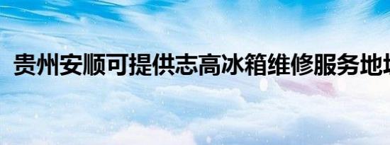 贵州安顺可提供志高冰箱维修服务地址在哪