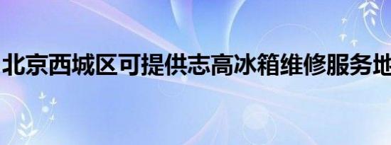北京西城区可提供志高冰箱维修服务地址在哪