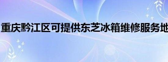 重庆黔江区可提供东芝冰箱维修服务地址在哪