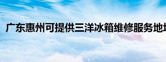 广东惠州可提供三洋冰箱维修服务地址在哪