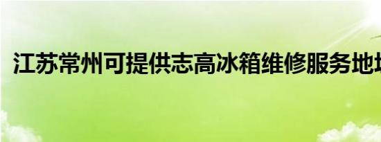 江苏常州可提供志高冰箱维修服务地址在哪