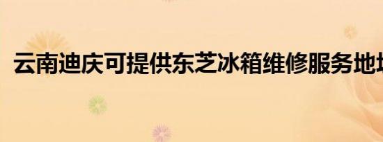 云南迪庆可提供东芝冰箱维修服务地址在哪