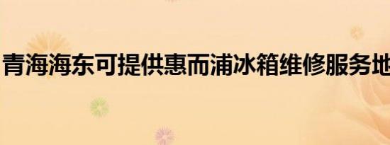 青海海东可提供惠而浦冰箱维修服务地址在哪