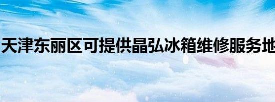 天津东丽区可提供晶弘冰箱维修服务地址在哪