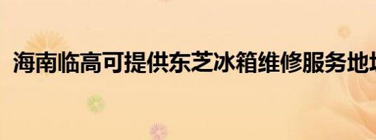 海南临高可提供东芝冰箱维修服务地址在哪