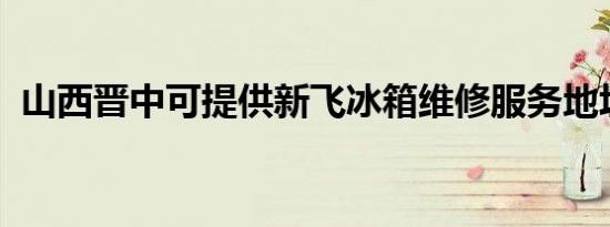 山西晋中可提供新飞冰箱维修服务地址在哪
