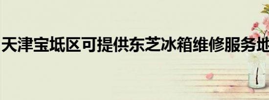 天津宝坻区可提供东芝冰箱维修服务地址在哪