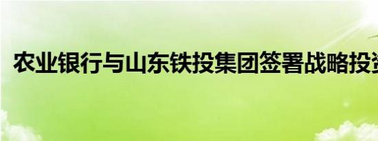 农业银行与山东铁投集团签署战略投资协议