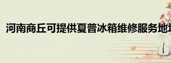 河南商丘可提供夏普冰箱维修服务地址在哪