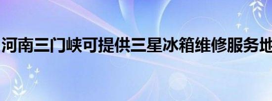 河南三门峡可提供三星冰箱维修服务地址在哪