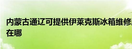 内蒙古通辽可提供伊莱克斯冰箱维修服务地址在哪