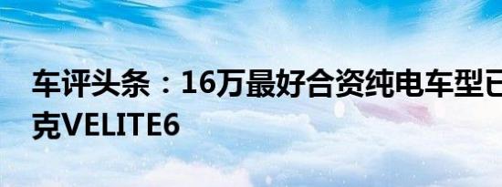 车评头条：16万最好合资纯电车型已就位 别克VELITE6