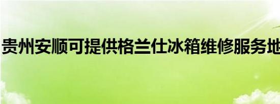 贵州安顺可提供格兰仕冰箱维修服务地址在哪