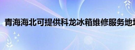 青海海北可提供科龙冰箱维修服务地址在哪