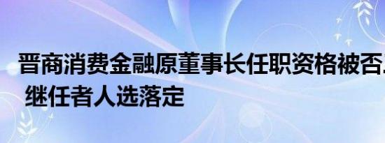 晋商消费金融原董事长任职资格被否三个月后 继任者人选落定