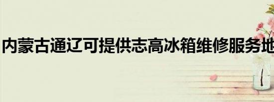 内蒙古通辽可提供志高冰箱维修服务地址在哪