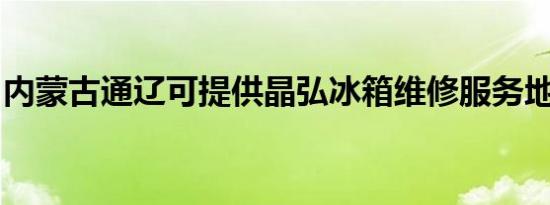 内蒙古通辽可提供晶弘冰箱维修服务地址在哪