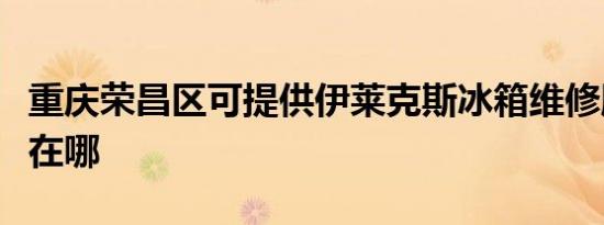 重庆荣昌区可提供伊莱克斯冰箱维修服务地址在哪