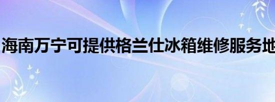 海南万宁可提供格兰仕冰箱维修服务地址在哪