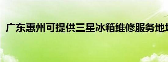 广东惠州可提供三星冰箱维修服务地址在哪