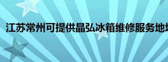 江苏常州可提供晶弘冰箱维修服务地址在哪