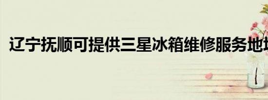 辽宁抚顺可提供三星冰箱维修服务地址在哪