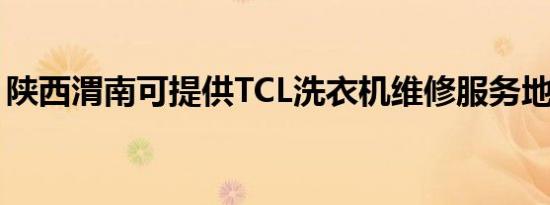 陕西渭南可提供TCL洗衣机维修服务地址在哪