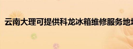 云南大理可提供科龙冰箱维修服务地址在哪