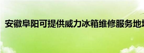 安徽阜阳可提供威力冰箱维修服务地址在哪