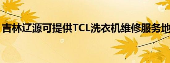 吉林辽源可提供TCL洗衣机维修服务地址在哪