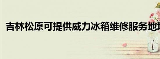 吉林松原可提供威力冰箱维修服务地址在哪