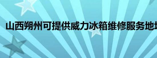 山西朔州可提供威力冰箱维修服务地址在哪