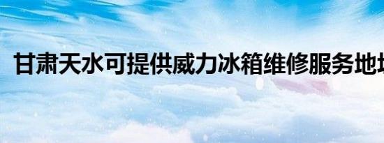 甘肃天水可提供威力冰箱维修服务地址在哪